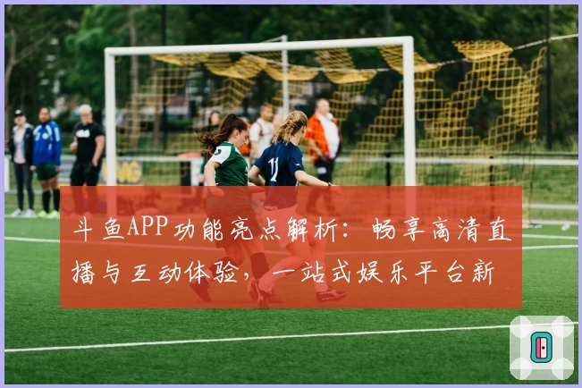 斗鱼APP功能亮点解析：畅享高清直播与互动体验，一站式娱乐平台新选择