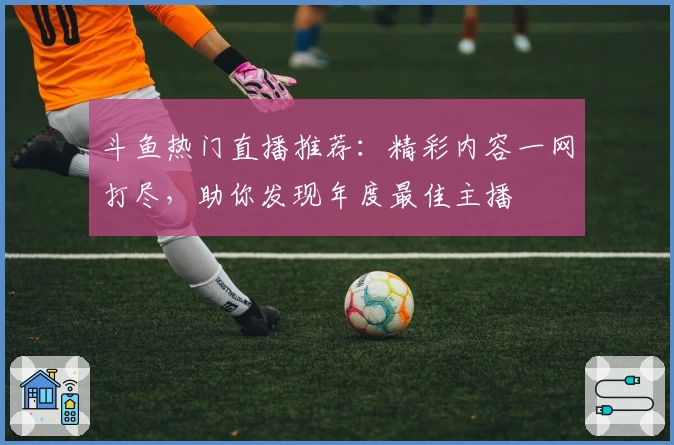 斗鱼热门直播推荐：精彩内容一网打尽，助你发现年度最佳主播