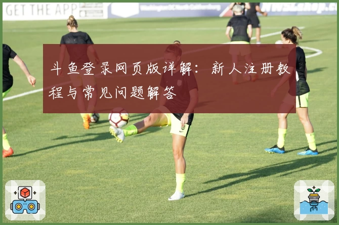 斗鱼登录网页版详解：新人注册教程与常见问题解答