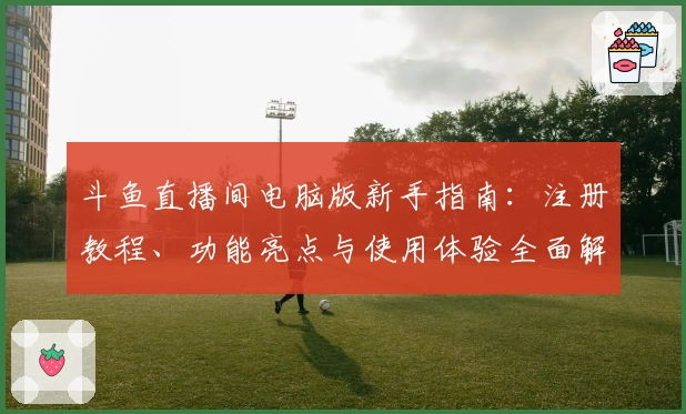 斗鱼直播间电脑版新手指南：注册教程、功能亮点与使用体验全面解读