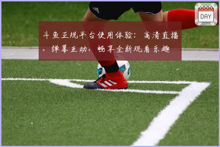 斗鱼正规平台使用体验：高清直播、弹幕互动，畅享全新观看乐趣