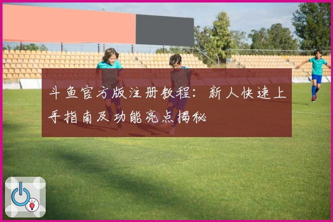 斗鱼官方版注册教程：新人快速上手指南及功能亮点揭秘