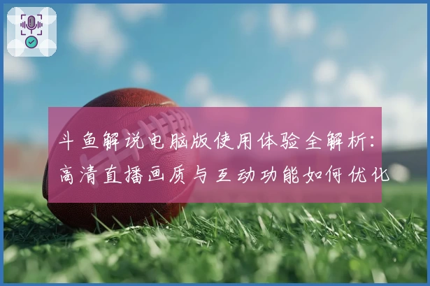 斗鱼解说电脑版使用体验全解析：高清直播画质与互动功能如何优化？