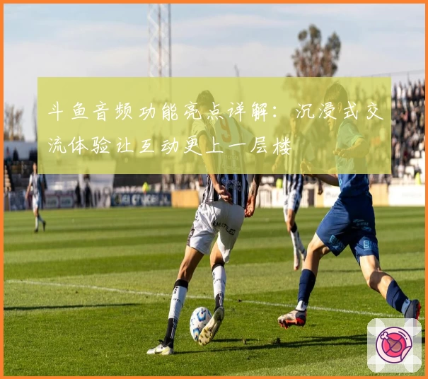 斗鱼音频功能亮点详解：沉浸式交流体验让互动更上一层楼