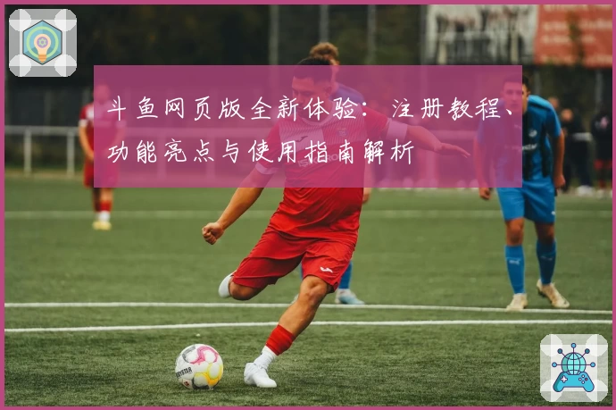 斗鱼网页版全新体验：注册教程、功能亮点与使用指南解析