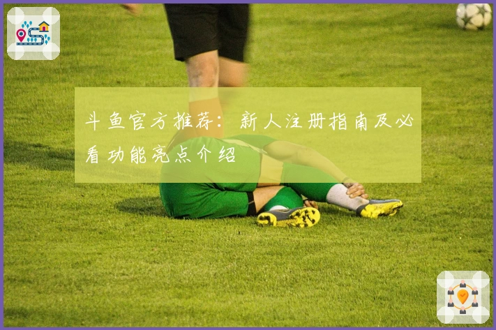 斗鱼官方推荐：新人注册指南及必看功能亮点介绍