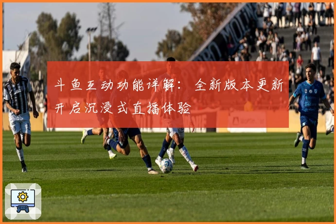 斗鱼互动功能详解：全新版本更新开启沉浸式直播体验