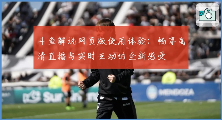 斗鱼解说网页版使用体验：畅享高清直播与实时互动的全新感受