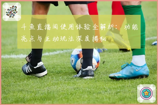 斗鱼直播间使用体验全解析：功能亮点与互动玩法深度揭秘