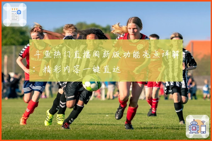 斗鱼热门直播间新版功能亮点详解：精彩内容一键直达