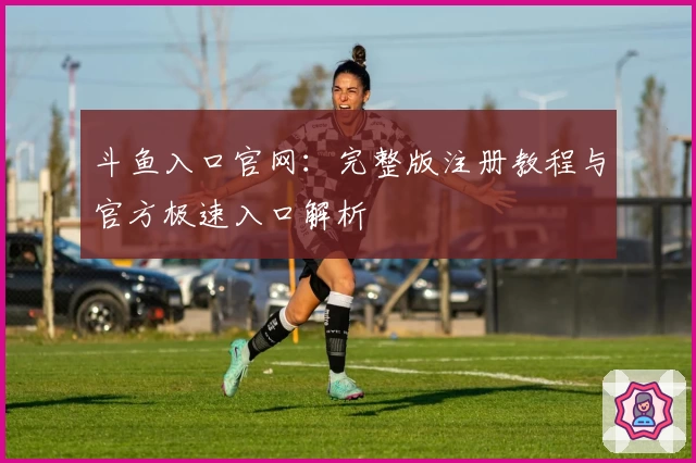 斗鱼入口官网：完整版注册教程与官方极速入口解析
