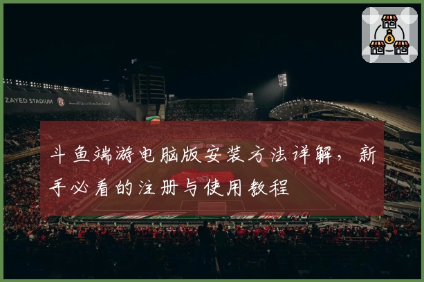 斗鱼端游电脑版安装方法详解，新手必看的注册与使用教程
